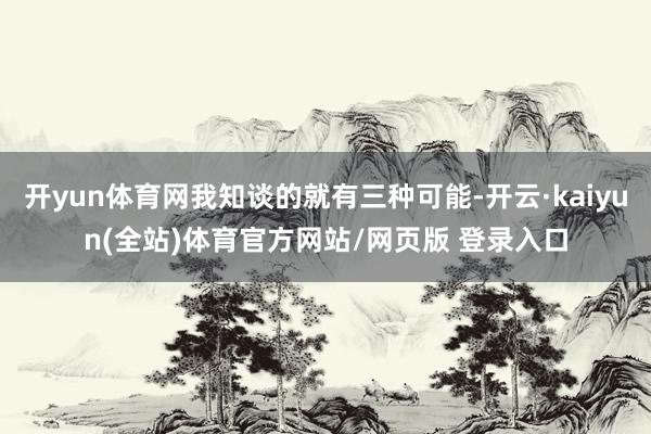 开yun体育网我知谈的就有三种可能-开云·kaiyun(全站)体育官方网站/网页版 登录入口