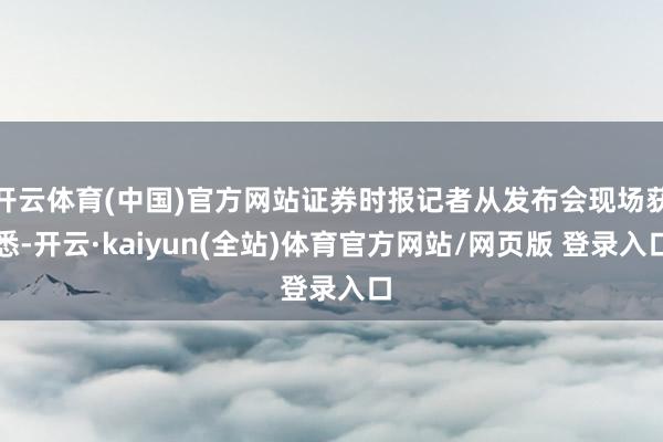 开云体育(中国)官方网站证券时报记者从发布会现场获悉-开云·kaiyun(全站)体育官方网站/网页版 登录入口