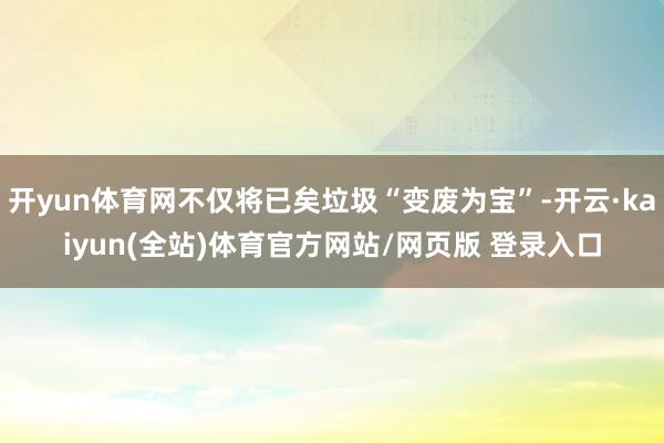 开yun体育网不仅将已矣垃圾“变废为宝”-开云·kaiyun(全站)体育官方网站/网页版 登录入口