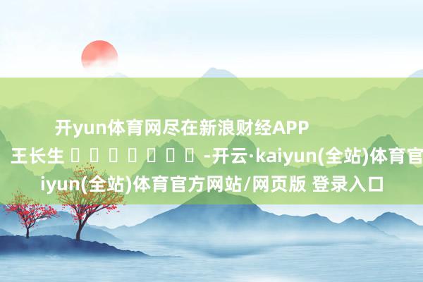 开yun体育网尽在新浪财经APP            						牵涉裁剪：王长生 							-开云·kaiyun(全站)体育官方网站/网页版 登录入口