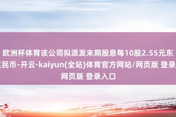欧洲杯体育该公司拟派发末期股息每10股2.55元东谈主民币-开云·kaiyun(全站)体育官方网站/网页版 登录入口