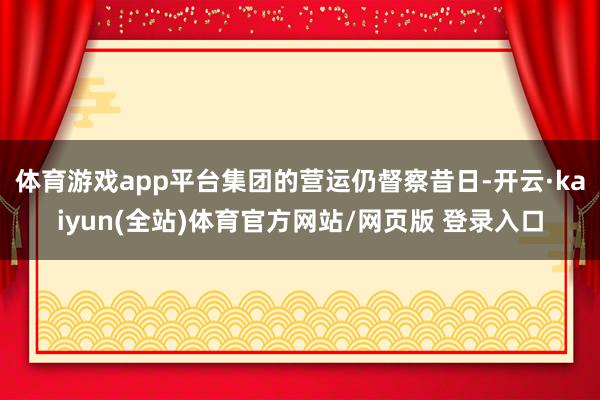 体育游戏app平台集团的营运仍督察昔日-开云·kaiyun(全站)体育官方网站/网页版 登录入口