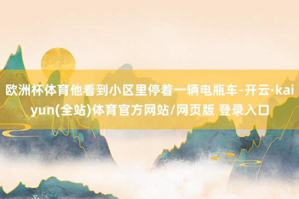 欧洲杯体育他看到小区里停着一辆电瓶车-开云·kaiyun(全站)体育官方网站/网页版 登录入口