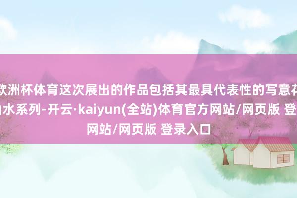 欧洲杯体育这次展出的作品包括其最具代表性的写意花鸟和山水系列-开云·kaiyun(全站)体育官方网站/网页版 登录入口