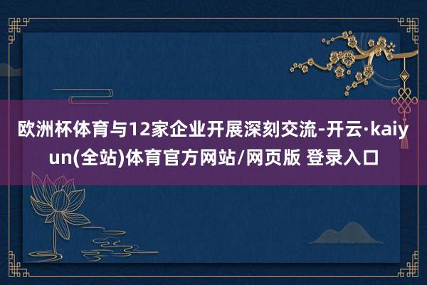 欧洲杯体育与12家企业开展深刻交流-开云·kaiyun(全站)体育官方网站/网页版 登录入口