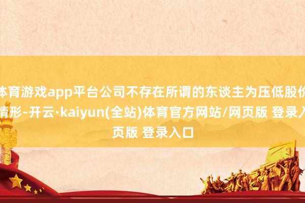 体育游戏app平台公司不存在所谓的东谈主为压低股价的情形-开云·kaiyun(全站)体育官方网站/网页版 登录入口