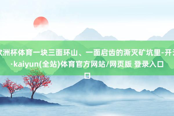欧洲杯体育一块三面环山、一面启齿的澌灭矿坑里-开云·kaiyun(全站)体育官方网站/网页版 登录入口