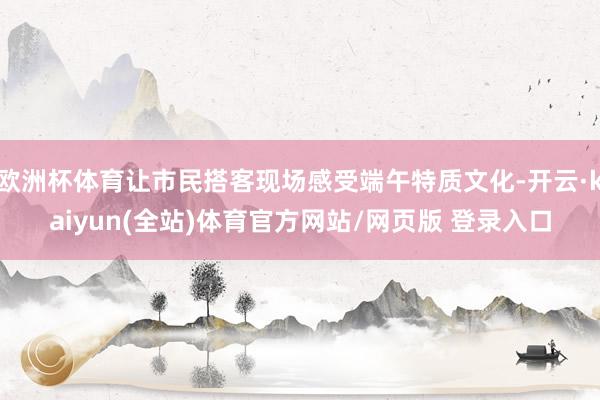 欧洲杯体育让市民搭客现场感受端午特质文化-开云·kaiyun(全站)体育官方网站/网页版 登录入口