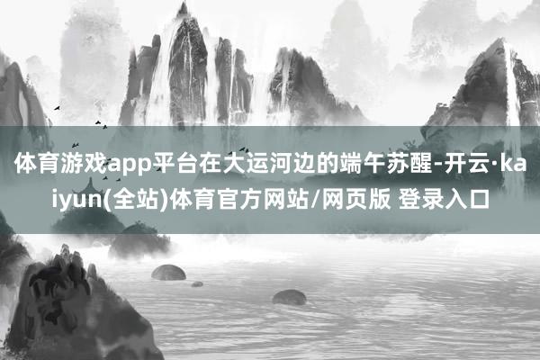 体育游戏app平台在大运河边的端午苏醒-开云·kaiyun(全站)体育官方网站/网页版 登录入口