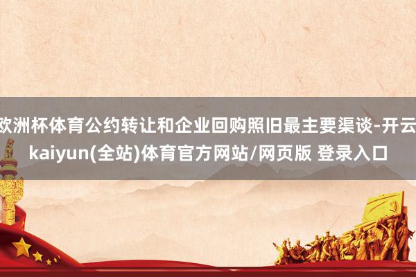 欧洲杯体育公约转让和企业回购照旧最主要渠谈-开云·kaiyun(全站)体育官方网站/网页版 登录入口