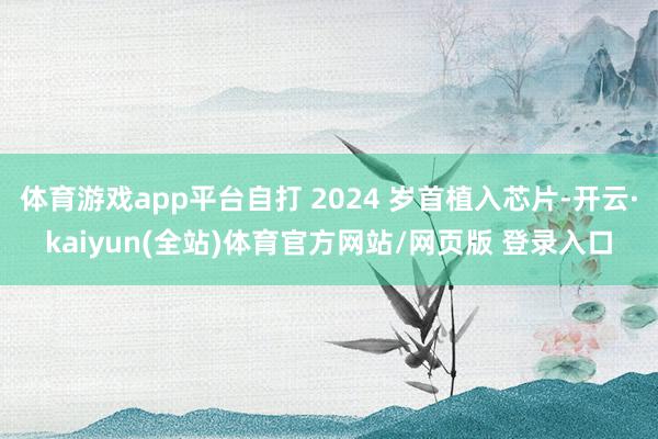 体育游戏app平台自打 2024 岁首植入芯片-开云·kaiyun(全站)体育官方网站/网页版 登录入口