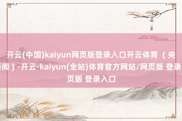 开云(中国)kaiyun网页版登录入口开云体育  ( 央视新闻 ) -开云·kaiyun(全站)体育官方网站/网页版 登录入口