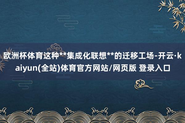 欧洲杯体育这种**集成化联想**的迁移工场-开云·kaiyun(全站)体育官方网站/网页版 登录入口
