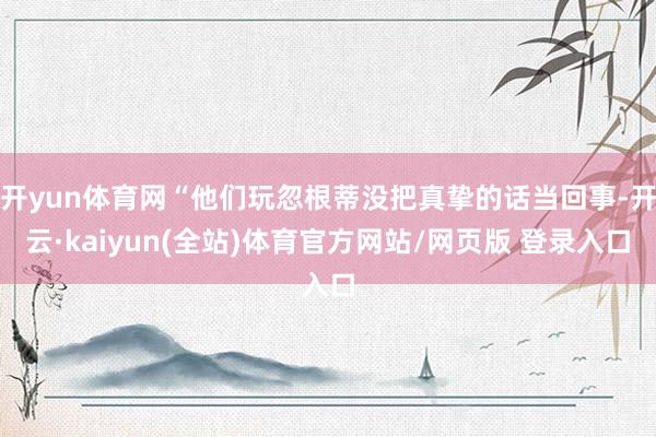 开yun体育网“他们玩忽根蒂没把真挚的话当回事-开云·kaiyun(全站)体育官方网站/网页版 登录入口