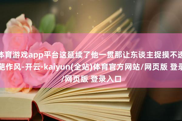 体育游戏app平台这延续了他一贯那让东谈主捉摸不透的仙葩作风-开云·kaiyun(全站)体育官方网站/网页版 登录入口