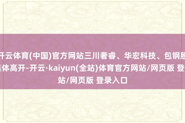 开云体育(中国)官方网站三川奢睿、华宏科技、包钢股份等集体高开-开云·kaiyun(全站)体育官方网站/网页版 登录入口
