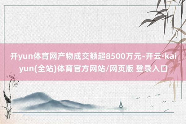 开yun体育网产物成交额超8500万元-开云·kaiyun(全站)体育官方网站/网页版 登录入口