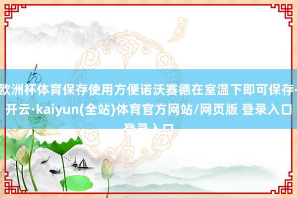 欧洲杯体育保存使用方便诺沃赛德在室温下即可保存-开云·kaiyun(全站)体育官方网站/网页版 登录入口