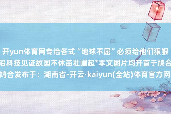 开yun体育网专治各式“地球不屈”必须给他们狠狠场地个赞每天带你了解前沿科技见证故国不休茁壮崛起*本文图片均开首于鸠合发布于：湖南省-开云·kaiyun(全站)体育官方网站/网页版 登录入口