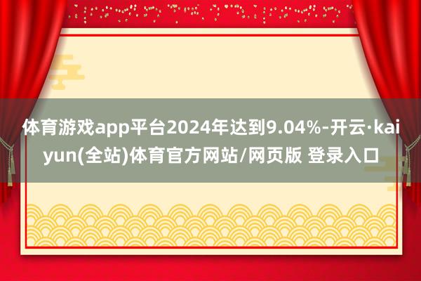 体育游戏app平台2024年达到9.04%-开云·kaiyun(全站)体育官方网站/网页版 登录入口