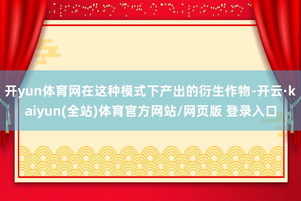 开yun体育网在这种模式下产出的衍生作物-开云·kaiyun(全站)体育官方网站/网页版 登录入口