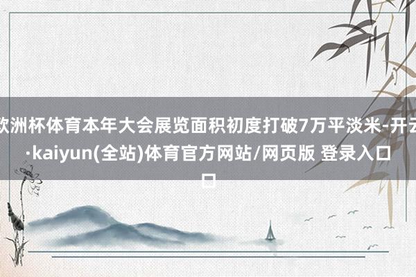 欧洲杯体育本年大会展览面积初度打破7万平淡米-开云·kaiyun(全站)体育官方网站/网页版 登录入口