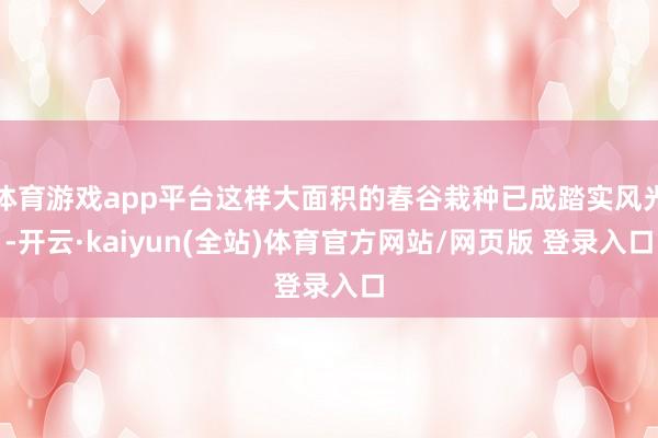 体育游戏app平台这样大面积的春谷栽种已成踏实风光-开云·kaiyun(全站)体育官方网站/网页版 登录入口