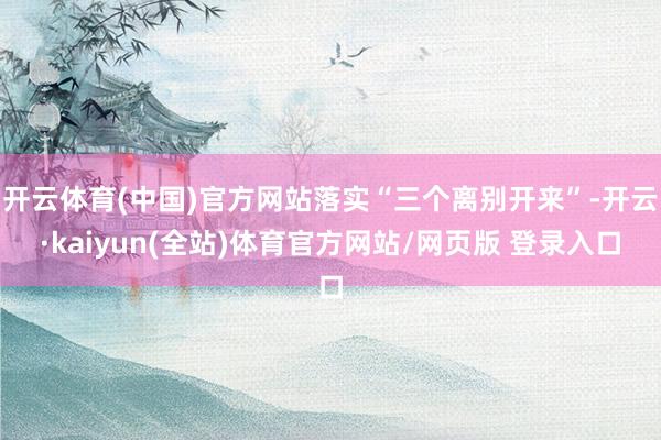 开云体育(中国)官方网站落实“三个离别开来”-开云·kaiyun(全站)体育官方网站/网页版 登录入口