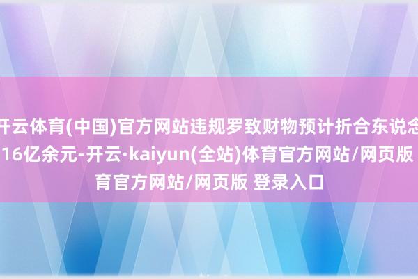 开云体育(中国)官方网站违规罗致财物预计折合东说念主民币2.16亿余元-开云·kaiyun(全站)体育官方网站/网页版 登录入口