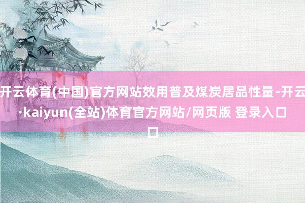 开云体育(中国)官方网站效用普及煤炭居品性量-开云·kaiyun(全站)体育官方网站/网页版 登录入口