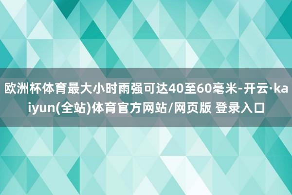 欧洲杯体育最大小时雨强可达40至60毫米-开云·kaiyun(全站)体育官方网站/网页版 登录入口