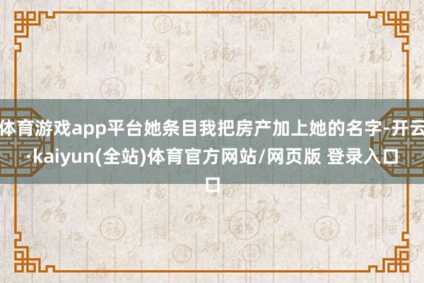 体育游戏app平台她条目我把房产加上她的名字-开云·kaiyun(全站)体育官方网站/网页版 登录入口