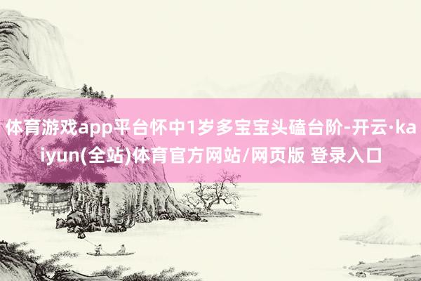 体育游戏app平台怀中1岁多宝宝头磕台阶-开云·kaiyun(全站)体育官方网站/网页版 登录入口