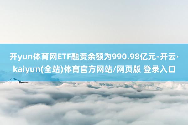 开yun体育网ETF融资余额为990.98亿元-开云·kaiyun(全站)体育官方网站/网页版 登录入口
