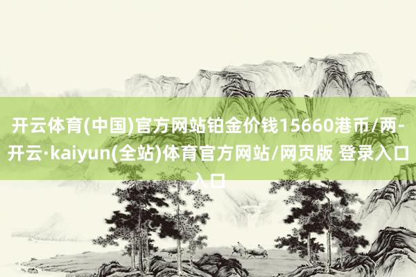 开云体育(中国)官方网站铂金价钱15660港币/两-开云·kaiyun(全站)体育官方网站/网页版 登录入口