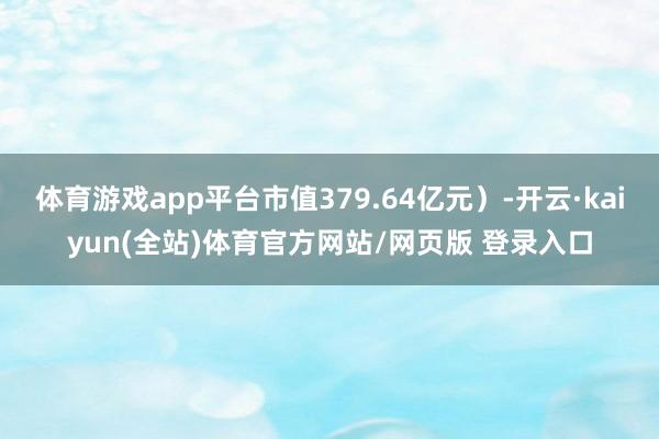 体育游戏app平台市值379.64亿元）-开云·kaiyun(全站)体育官方网站/网页版 登录入口