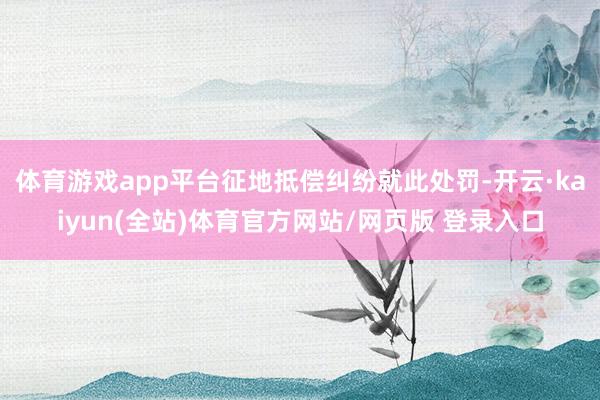 体育游戏app平台征地抵偿纠纷就此处罚-开云·kaiyun(全站)体育官方网站/网页版 登录入口