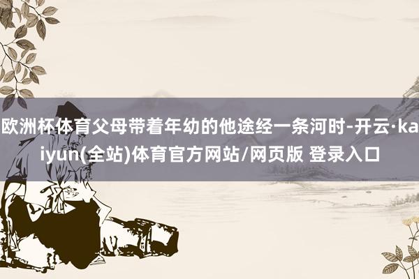 欧洲杯体育父母带着年幼的他途经一条河时-开云·kaiyun(全站)体育官方网站/网页版 登录入口