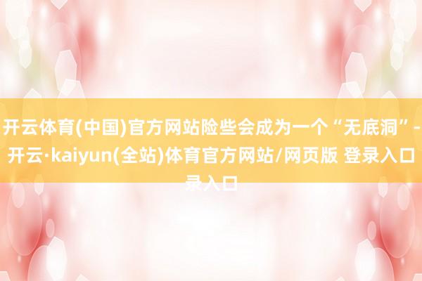 开云体育(中国)官方网站险些会成为一个“无底洞”-开云·kaiyun(全站)体育官方网站/网页版 登录入口