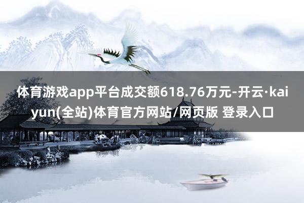 体育游戏app平台成交额618.76万元-开云·kaiyun(全站)体育官方网站/网页版 登录入口