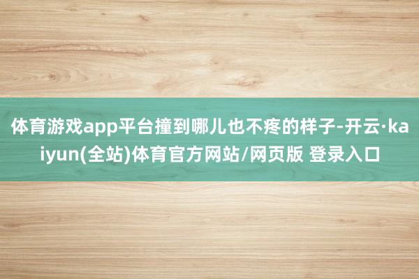体育游戏app平台撞到哪儿也不疼的样子-开云·kaiyun(全站)体育官方网站/网页版 登录入口