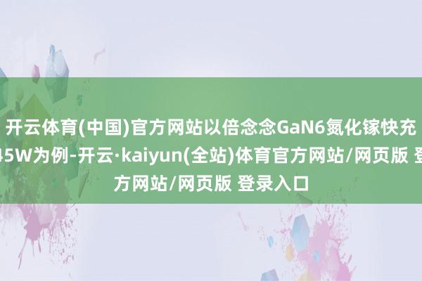 开云体育(中国)官方网站以倍念念GaN6氮化镓快充充电器45W为例-开云·kaiyun(全站)体育官方网站/网页版 登录入口