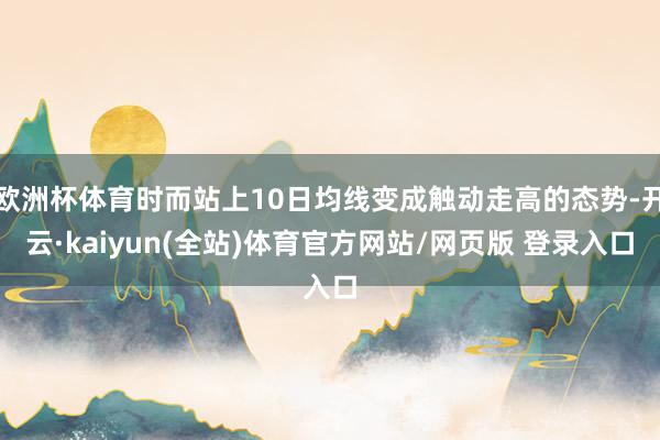 欧洲杯体育时而站上10日均线变成触动走高的态势-开云·kaiyun(全站)体育官方网站/网页版 登录入口
