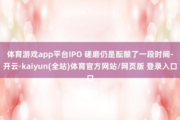 体育游戏app平台 IPO 磋磨仍是酝酿了一段时间-开云·kaiyun(全站)体育官方网站/网页版 登录入口