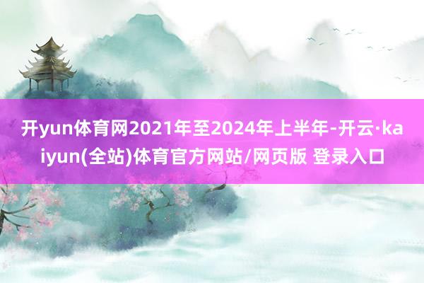 开yun体育网2021年至2024年上半年-开云·kaiyun(全站)体育官方网站/网页版 登录入口