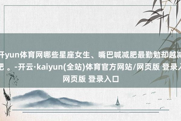 开yun体育网哪些星座女生、嘴巴喊减肥最勤勉却越减越肥 。-开云·kaiyun(全站)体育官方网站/网页版 登录入口