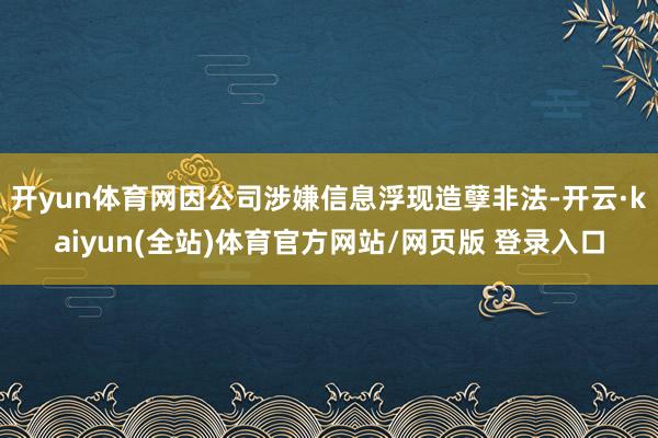开yun体育网因公司涉嫌信息浮现造孽非法-开云·kaiyun(全站)体育官方网站/网页版 登录入口