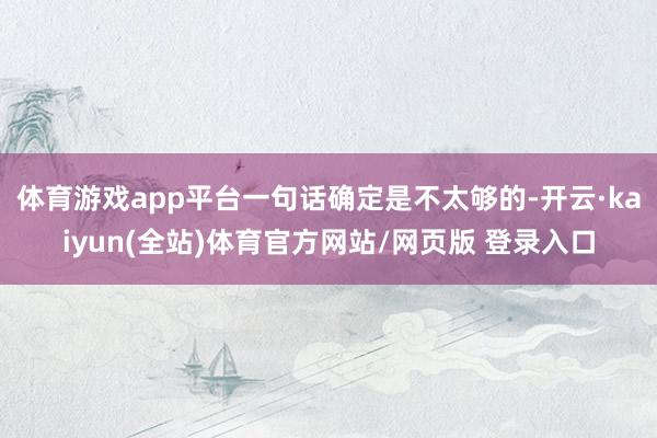 体育游戏app平台一句话确定是不太够的-开云·kaiyun(全站)体育官方网站/网页版 登录入口