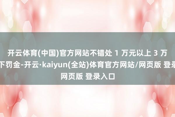 开云体育(中国)官方网站不错处 1 万元以上 3 万元以下罚金-开云·kaiyun(全站)体育官方网站/网页版 登录入口