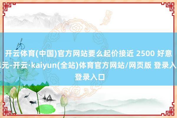 开云体育(中国)官方网站要么起价接近 2500 好意思元-开云·kaiyun(全站)体育官方网站/网页版 登录入口